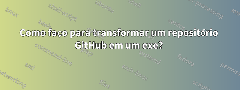 Como faço para transformar um repositório GitHub em um exe?