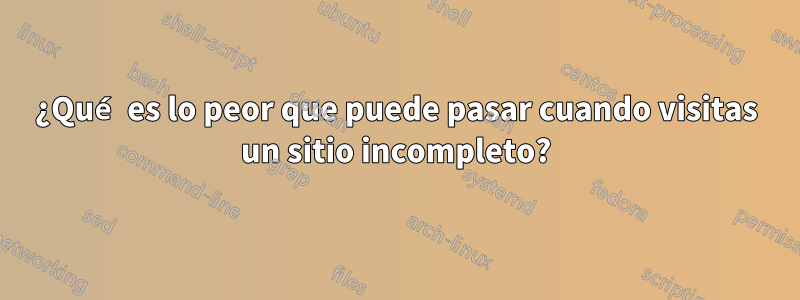 ¿Qué es lo peor que puede pasar cuando visitas un sitio incompleto?