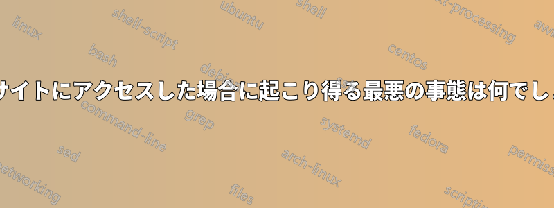 怪しいサイトにアクセスした場合に起こり得る最悪の事態は何でしょうか?