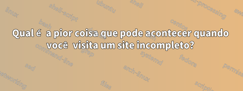 Qual é a pior coisa que pode acontecer quando você visita um site incompleto?