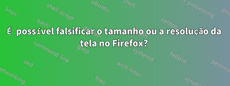É possível falsificar o tamanho ou a resolução da tela no Firefox?