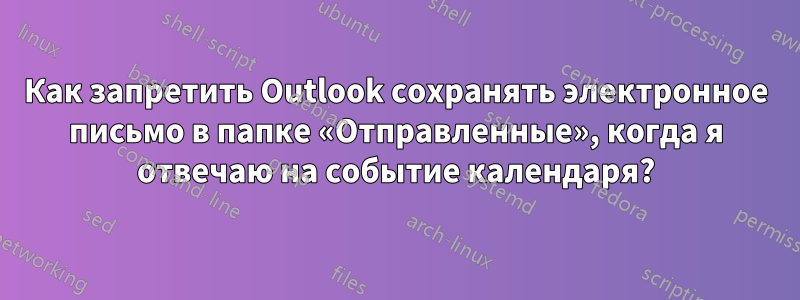Как запретить Outlook сохранять электронное письмо в папке «Отправленные», когда я отвечаю на событие календаря?