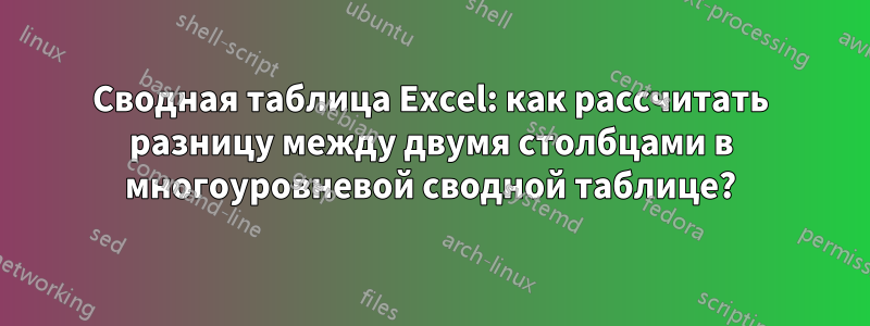 Сводная таблица Excel: как рассчитать разницу между двумя столбцами в многоуровневой сводной таблице?