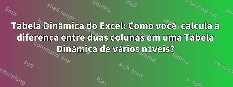 Tabela Dinâmica do Excel: Como você calcula a diferença entre duas colunas em uma Tabela Dinâmica de vários níveis?