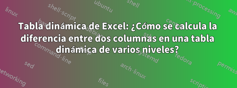 Tabla dinámica de Excel: ¿Cómo se calcula la diferencia entre dos columnas en una tabla dinámica de varios niveles?