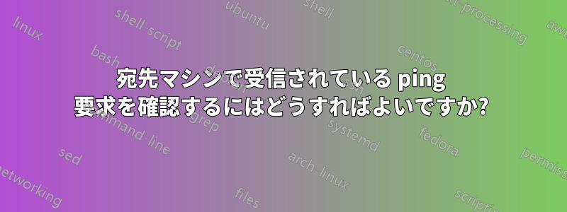 宛先マシンで受信されている ping 要求を確認するにはどうすればよいですか?