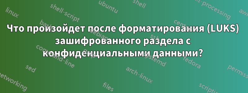 Что произойдет после форматирования (LUKS) зашифрованного раздела с конфиденциальными данными?