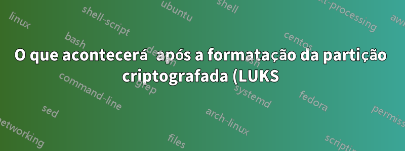 O que acontecerá após a formatação da partição criptografada (LUKS) com dados confidenciais?