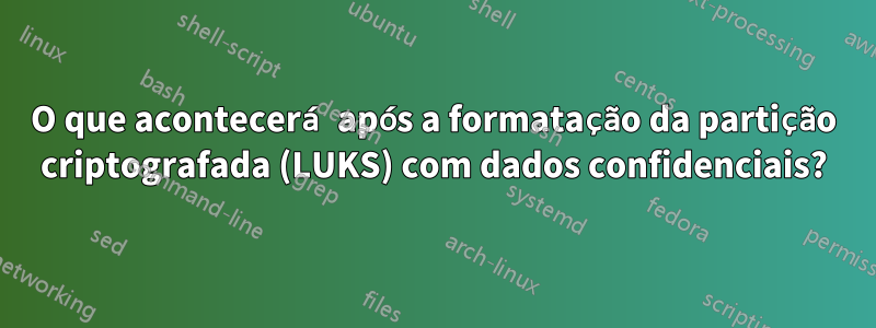 O que acontecerá após a formatação da partição criptografada (LUKS) com dados confidenciais?