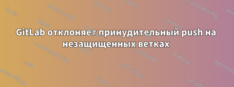 GitLab отклоняет принудительный push на незащищенных ветках