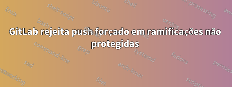 GitLab rejeita push forçado em ramificações não protegidas
