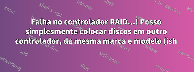 Falha no controlador RAID...! Posso simplesmente colocar discos em outro controlador, da mesma marca e modelo (ish)