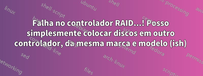 Falha no controlador RAID...! Posso simplesmente colocar discos em outro controlador, da mesma marca e modelo (ish)