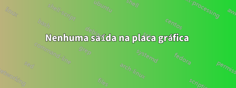 Nenhuma saída na placa gráfica