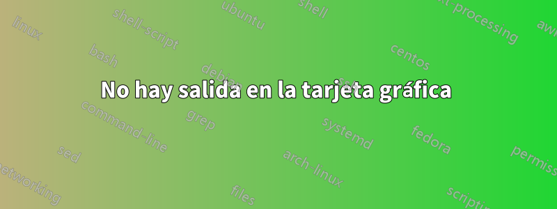 No hay salida en la tarjeta gráfica