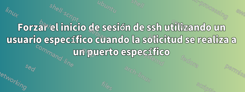 Forzar el inicio de sesión de ssh utilizando un usuario específico cuando la solicitud se realiza a un puerto específico