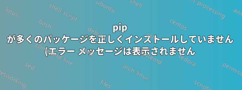 pip が多くのパッケージを正しくインストールしていません (エラー メッセージは表示されません)