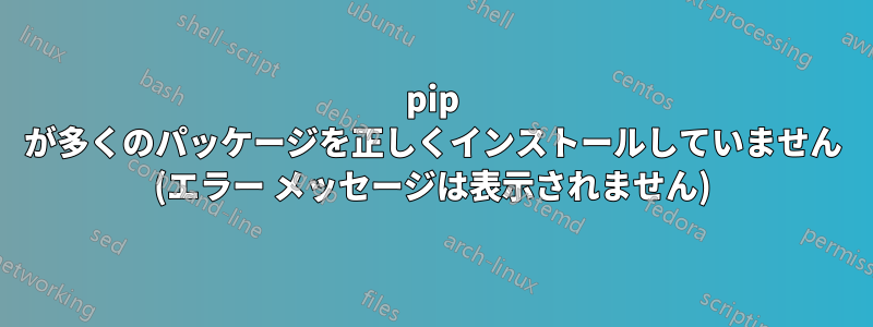 pip が多くのパッケージを正しくインストールしていません (エラー メッセージは表示されません)