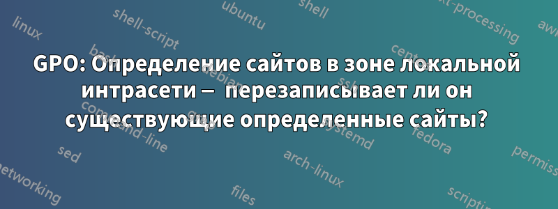 GPO: Определение сайтов в зоне локальной интрасети — перезаписывает ли он существующие определенные сайты?