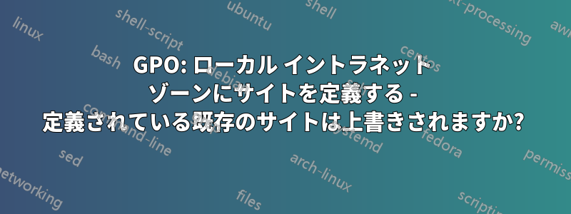 GPO: ローカル イントラネット ゾーンにサイトを定義する - 定義されている既存のサイトは上書きされますか?