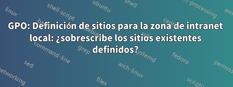 GPO: Definición de sitios para la zona de intranet local: ¿sobrescribe los sitios existentes definidos?