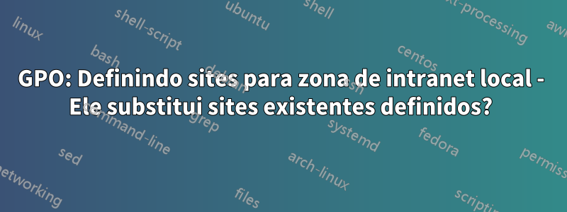 GPO: Definindo sites para zona de intranet local - Ele substitui sites existentes definidos?