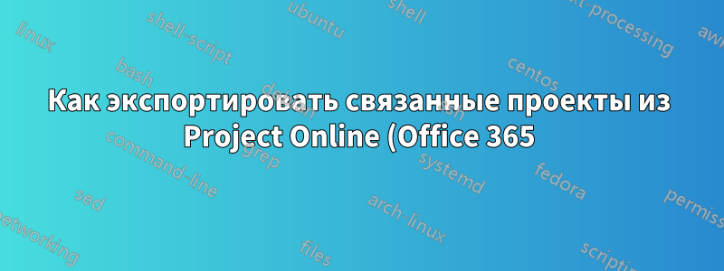 Как экспортировать связанные проекты из Project Online (Office 365) в файл Project вместо Excel?