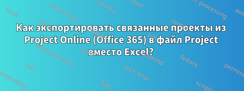 Как экспортировать связанные проекты из Project Online (Office 365) в файл Project вместо Excel?