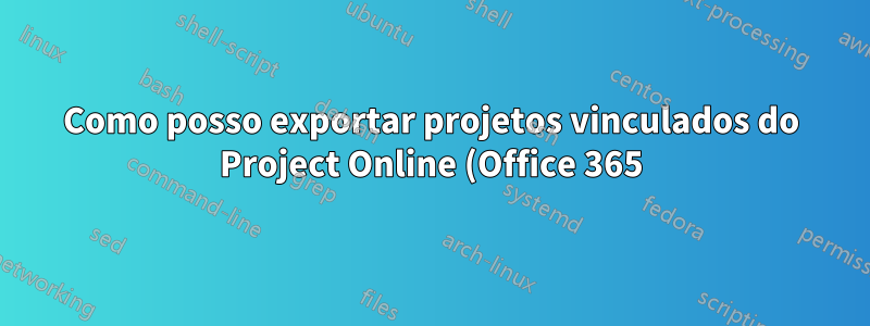 Como posso exportar projetos vinculados do Project Online (Office 365) para um arquivo de projeto em vez do Excel?