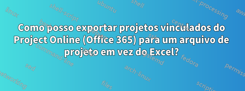 Como posso exportar projetos vinculados do Project Online (Office 365) para um arquivo de projeto em vez do Excel?
