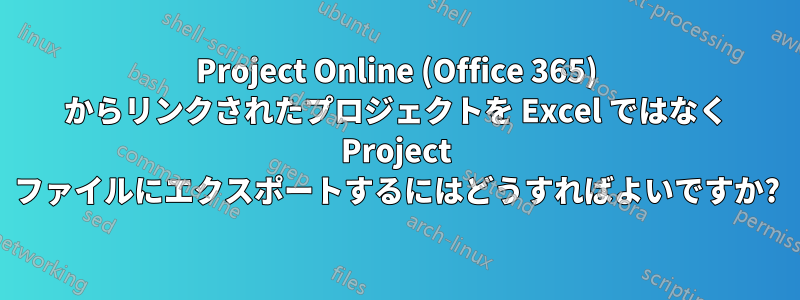 Project Online (Office 365) からリンクされたプロジェクトを Excel ではなく Project ファイルにエクスポートするにはどうすればよいですか?