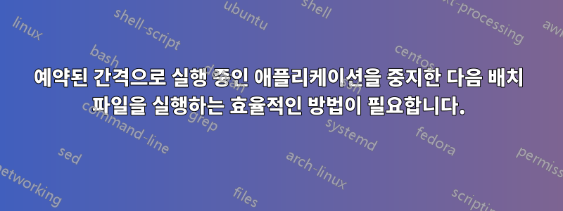 예약된 간격으로 실행 중인 애플리케이션을 중지한 다음 배치 파일을 실행하는 효율적인 방법이 필요합니다.