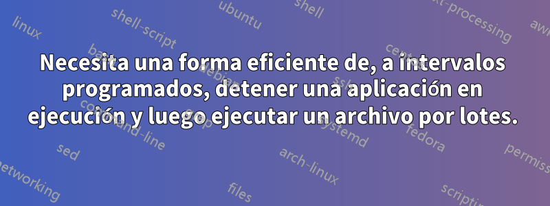 Necesita una forma eficiente de, a intervalos programados, detener una aplicación en ejecución y luego ejecutar un archivo por lotes.