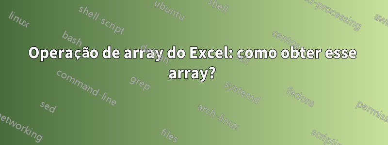 Operação de array do Excel: como obter esse array?