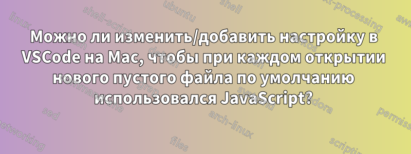 Можно ли изменить/добавить настройку в VSCode на Mac, чтобы при каждом открытии нового пустого файла по умолчанию использовался JavaScript?