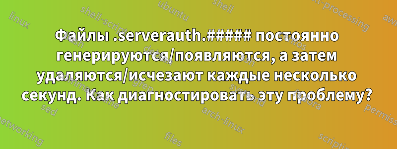 Файлы .serverauth.##### постоянно генерируются/появляются, а затем удаляются/исчезают каждые несколько секунд. Как диагностировать эту проблему?