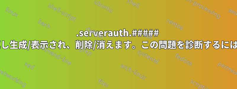 .serverauth.##### ファイルが数秒ごとに繰り返し生成/表示され、削除/消えます。この問題を診断するにはどうすればよいでしょうか?