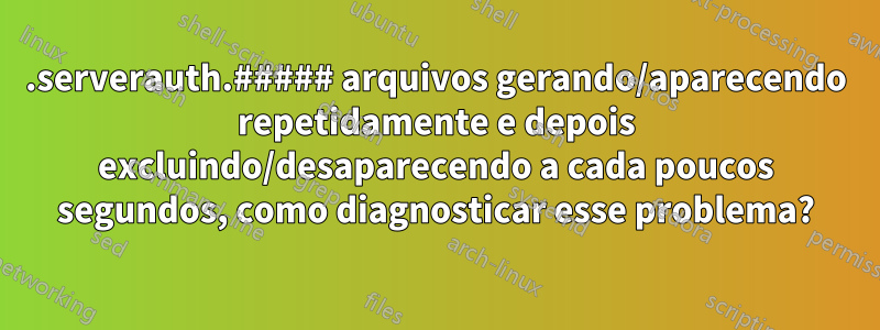 .serverauth.##### arquivos gerando/aparecendo repetidamente e depois excluindo/desaparecendo a cada poucos segundos, como diagnosticar esse problema?