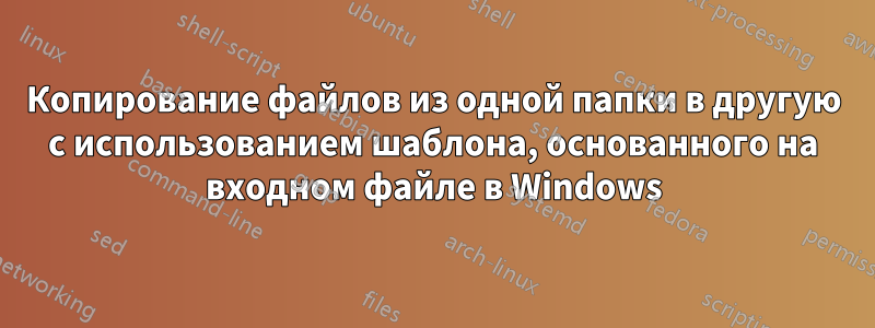 Копирование файлов из одной папки в другую с использованием шаблона, основанного на входном файле в Windows