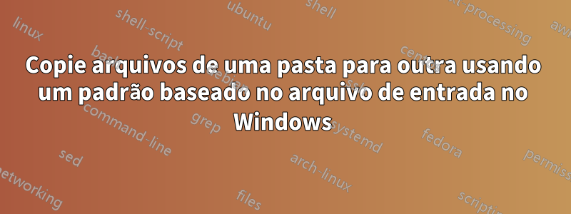 Copie arquivos de uma pasta para outra usando um padrão baseado no arquivo de entrada no Windows