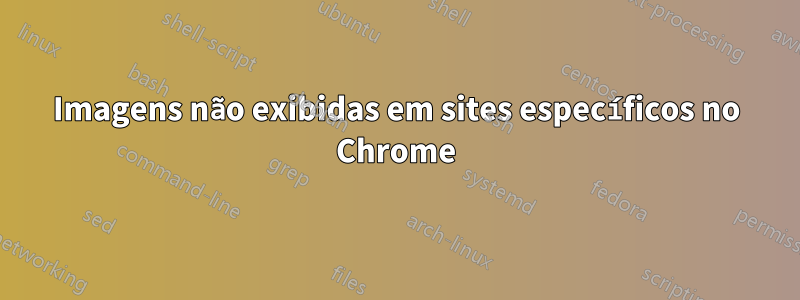 Imagens não exibidas em sites específicos no Chrome