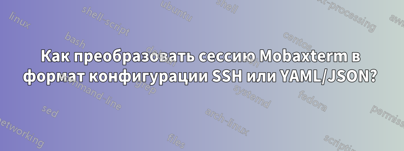 Как преобразовать сессию Mobaxterm в формат конфигурации SSH или YAML/JSON?