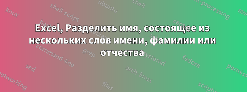 Excel, Разделить имя, состоящее из нескольких слов имени, фамилии или отчества
