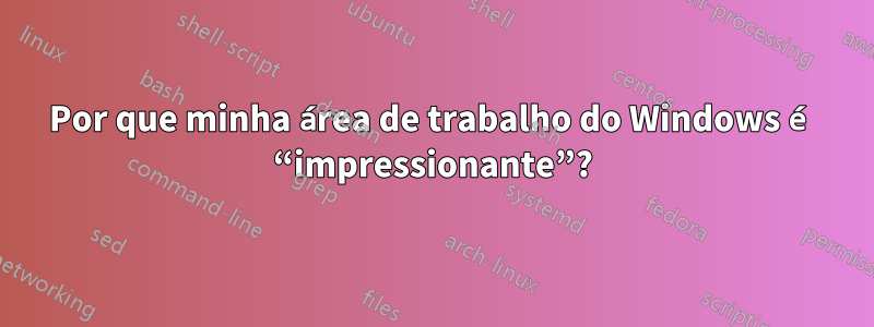 Por que minha área de trabalho do Windows é “impressionante”?