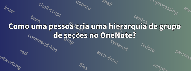 Como uma pessoa cria uma hierarquia de grupo de seções no OneNote?