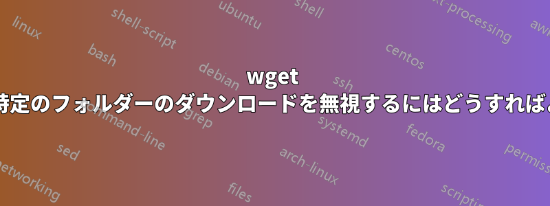 wget を使用して特定のフォルダーのダウンロードを無視するにはどうすればよいですか?