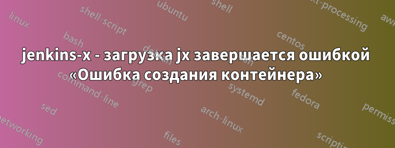 jenkins-x - загрузка jx завершается ошибкой «Ошибка создания контейнера»