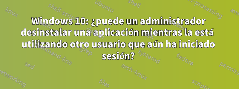 Windows 10: ¿puede un administrador desinstalar una aplicación mientras la está utilizando otro usuario que aún ha iniciado sesión?