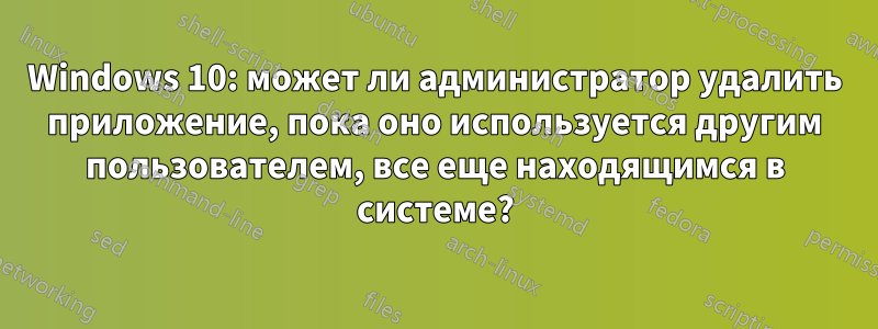 Windows 10: может ли администратор удалить приложение, пока оно используется другим пользователем, все еще находящимся в системе?