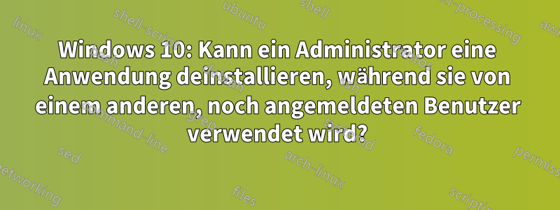 Windows 10: Kann ein Administrator eine Anwendung deinstallieren, während sie von einem anderen, noch angemeldeten Benutzer verwendet wird?